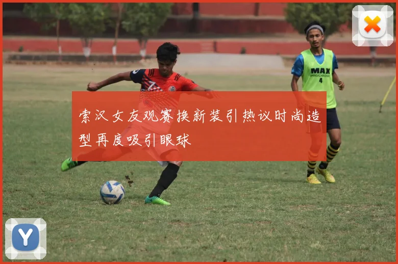 索汉女友观赛换新装引热议时尚造型再度吸引眼球