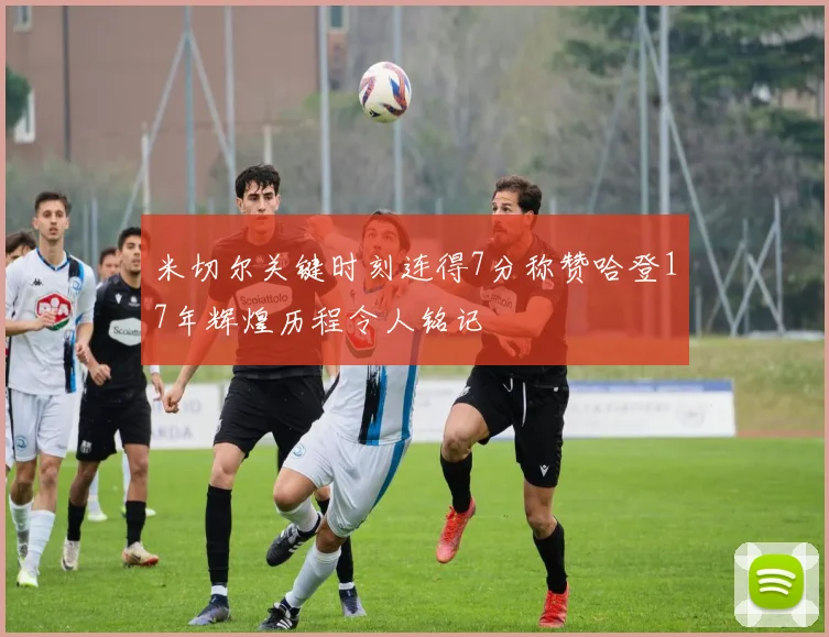 米切尔关键时刻连得7分称赞哈登17年辉煌历程令人铭记