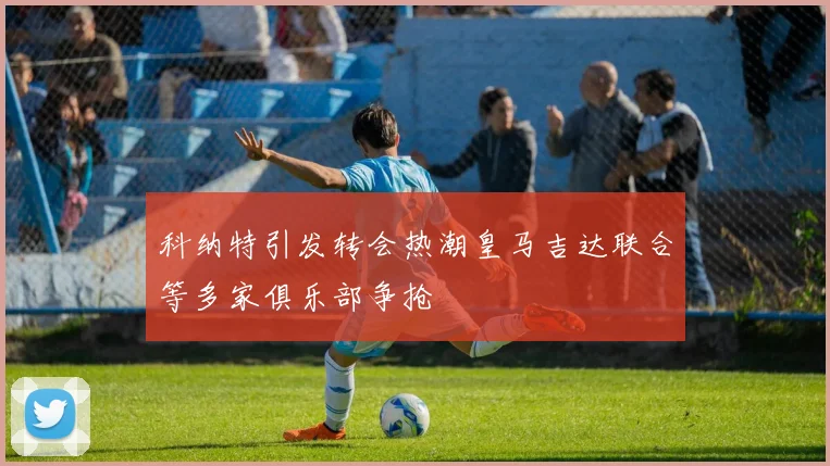 科纳特引发转会热潮皇马吉达联合等多家俱乐部争抢