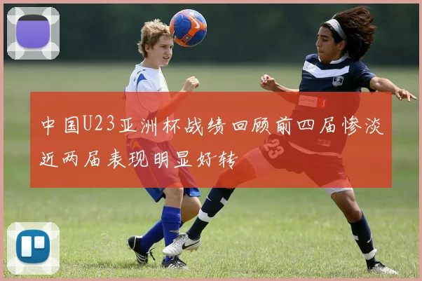 中国U23亚洲杯战绩回顾前四届惨淡近两届表现明显好转