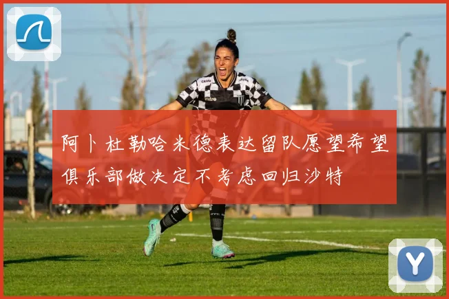 阿卜杜勒哈米德表达留队愿望希望俱乐部做决定不考虑回归沙特