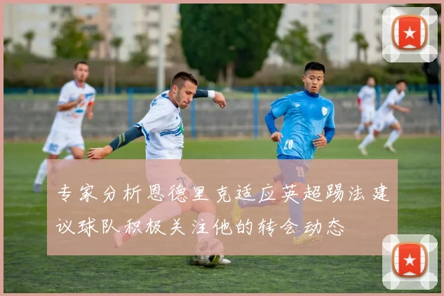 专家分析恩德里克适应英超踢法建议球队积极关注他的转会动态