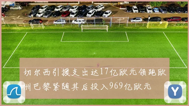 切尔西引援支出达17亿欧元领跑欧洲巴黎紧随其后投入969亿欧元