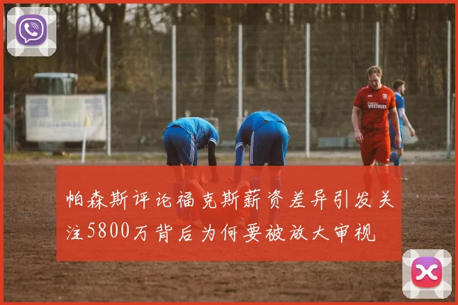 帕森斯评论福克斯薪资差异引发关注5800万背后为何要被放大审视