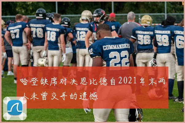 哈登缺席对决恩比德自2021年末两人未曾交手的遗憾