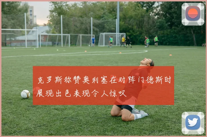 克罗斯称赞奥利塞在对阵门德斯时展现出色表现令人惊叹