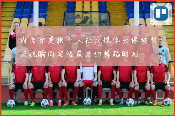 内马尔更换个人社交媒体头像经典庆祝瞬间定格最后的舞蹈时刻