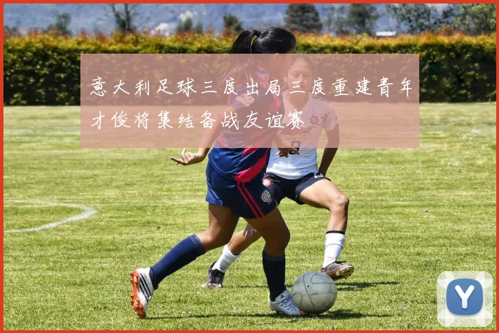 意大利足球三度出局三度重建青年才俊将集结备战友谊赛