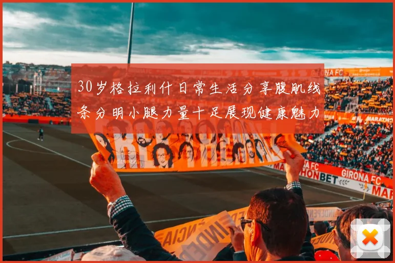 30岁格拉利什日常生活分享腹肌线条分明小腿力量十足展现健康魅力