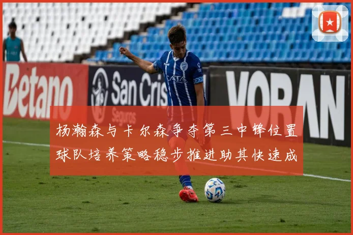 杨瀚森与卡尔森争夺第三中锋位置球队培养策略稳步推进助其快速成长