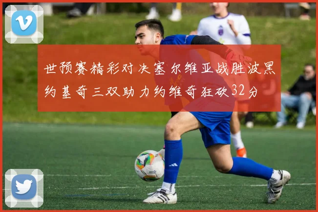 世预赛精彩对决塞尔维亚战胜波黑约基奇三双助力约维奇狂砍32分