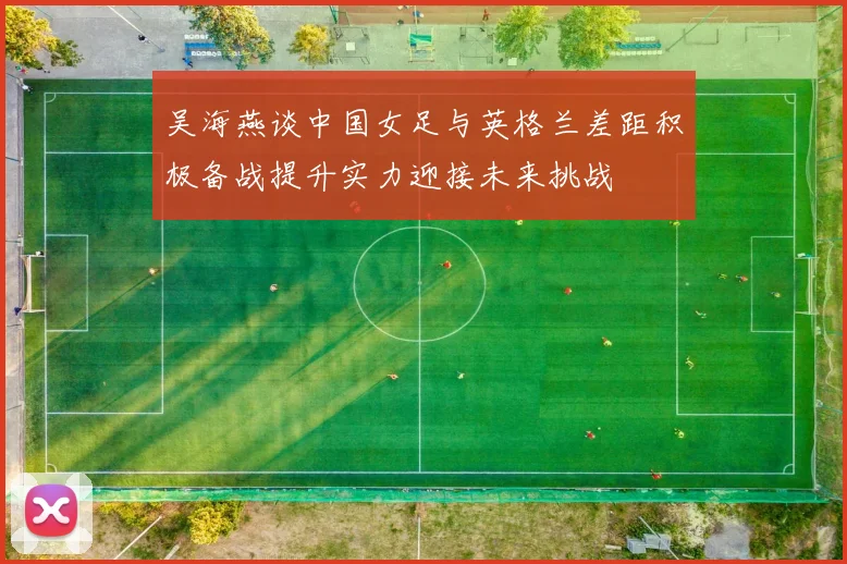 吴海燕谈中国女足与英格兰差距积极备战提升实力迎接未来挑战