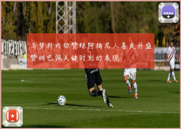 马努科内称赞琼阿梅尼人善良并盛赞姆巴佩关键时刻的表现